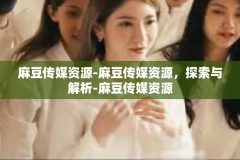 麻豆传媒资源-麻豆传媒资源，探索与解析-麻豆传媒资源