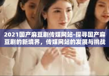 2021国产麻豆剧传媒网站-探寻国产麻豆剧的新境界，传媒网站的发展与挑战-2021国产麻豆剧传媒网站
