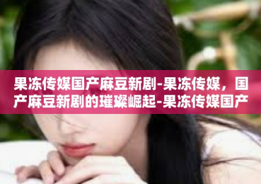 果冻传媒国产麻豆新剧-果冻传媒，国产麻豆新剧的璀璨崛起-果冻传媒国产麻豆新剧