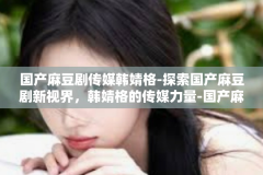 国产麻豆剧传媒韩婧格-探索国产麻豆剧新视界，韩婧格的传媒力量-国产麻豆剧传媒韩婧格