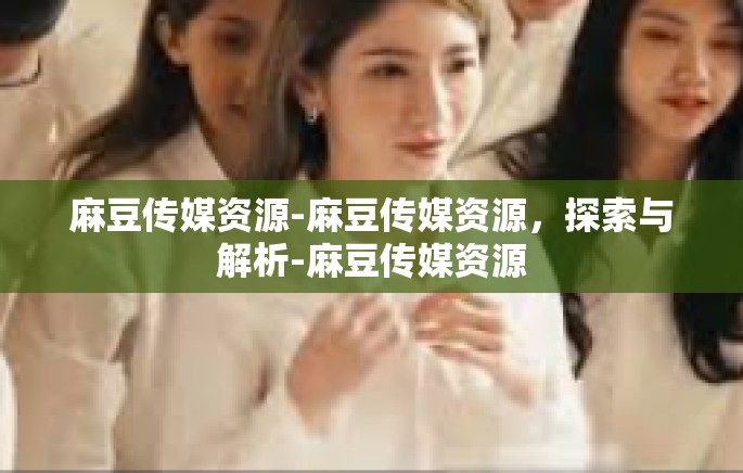 麻豆传媒资源-麻豆传媒资源，探索与解析-麻豆传媒资源