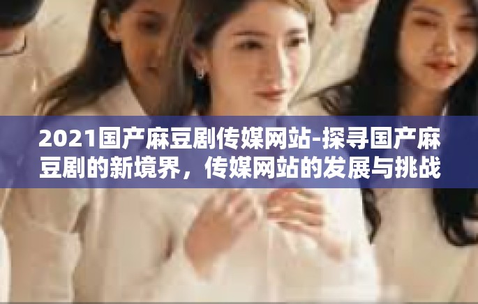 2021国产麻豆剧传媒网站-探寻国产麻豆剧的新境界，传媒网站的发展与挑战-2021国产麻豆剧传媒网站
