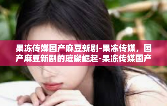 果冻传媒国产麻豆新剧-果冻传媒，国产麻豆新剧的璀璨崛起-果冻传媒国产麻豆新剧