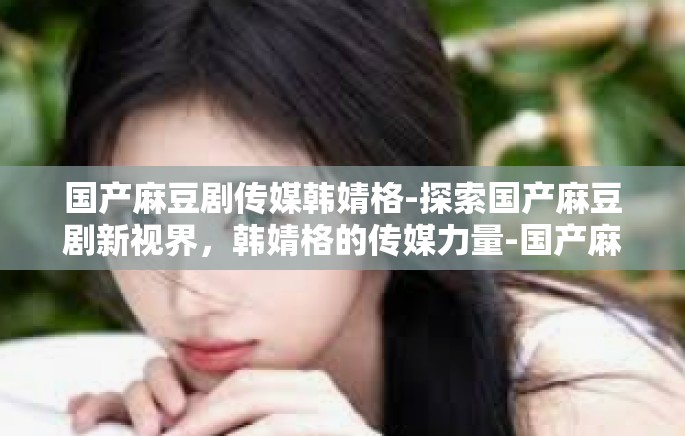 国产麻豆剧传媒韩婧格-探索国产麻豆剧新视界，韩婧格的传媒力量-国产麻豆剧传媒韩婧格